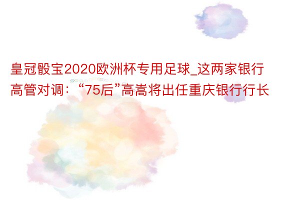 皇冠骰宝2020欧洲杯专用足球_这两家银行高管对调：“75后”高嵩将出任重庆银行行长