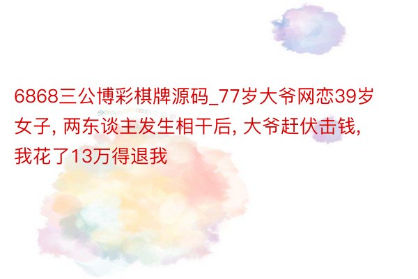 6868三公博彩棋牌源码_77岁大爷网恋39岁女子, 两东谈主发生相干后, 大爷赶伏击钱, 我花了13万得退我