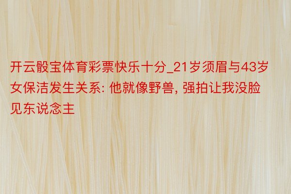 开云骰宝体育彩票快乐十分_21岁须眉与43岁女保洁发生关系: 他就像野兽, 强拍让我没脸见东说念主