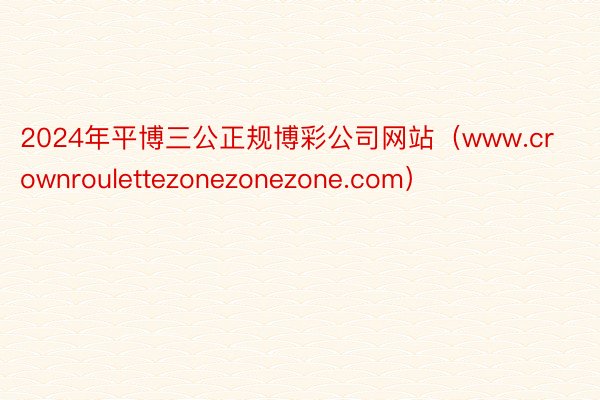 2024年平博三公正规博彩公司网站（www.crownroulettezonezonezone.com）