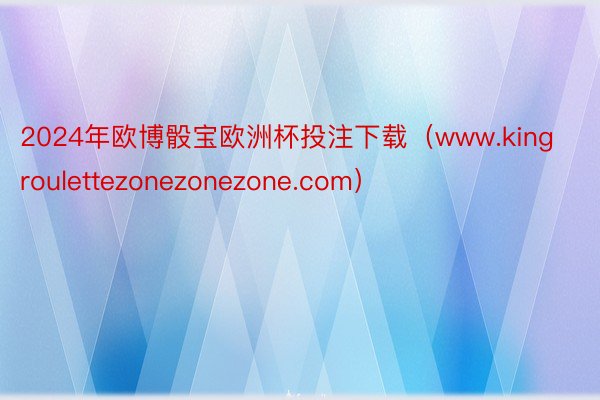 2024年欧博骰宝欧洲杯投注下载（www.kingroulettezonezonezone.com）