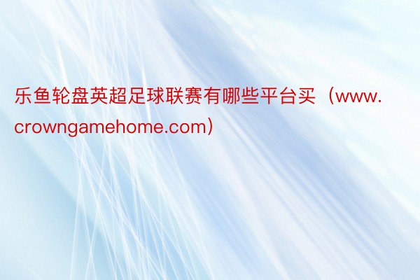 乐鱼轮盘英超足球联赛有哪些平台买（www.crowngamehome.com）