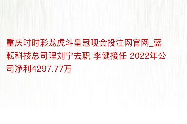 重庆时时彩龙虎斗皇冠现金投注网官网_蓝耘科技总司理刘宁去职 李健接任 2022年公司净利4297.77万