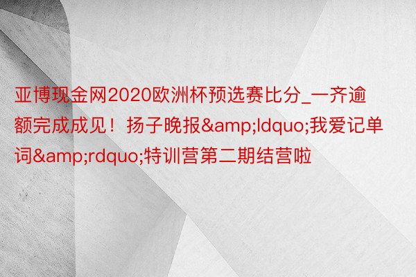 亚博现金网2020欧洲杯预选赛比分_一齐逾额完成成见！扬子晚报&ldquo;我爱记单词&rdquo;特训营第二期结营啦