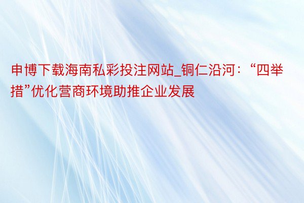 申博下载海南私彩投注网站_铜仁沿河：“四举措”优化营商环境助推企业发展