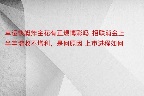 幸运快艇炸金花有正规博彩吗_招联消金上半年增收不增利，是何原因 上市进程如何