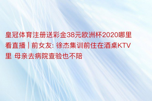 皇冠体育注册送彩金38元欧洲杯2020哪里看直播 | 前女友: 徐杰集训前住在酒桌KTV里 母亲去病院查验也不陪