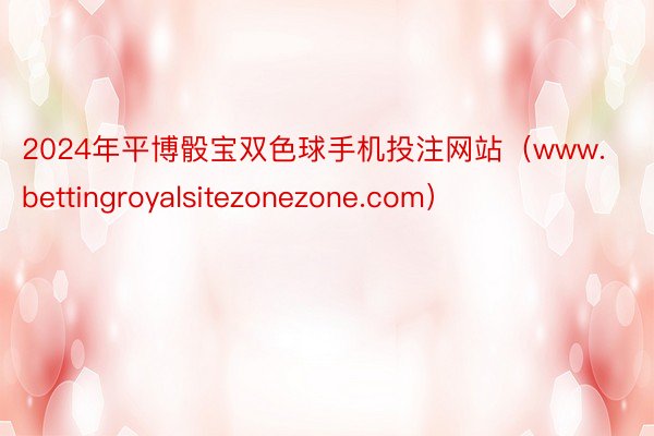 2024年平博骰宝双色球手机投注网站（www.bettingroyalsitezonezone.com）