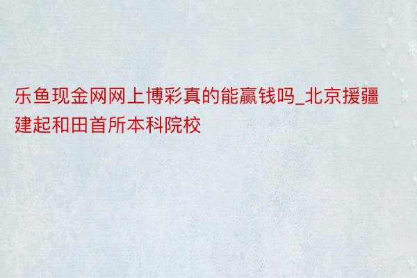 乐鱼现金网网上博彩真的能赢钱吗_北京援疆建起和田首所本科院校