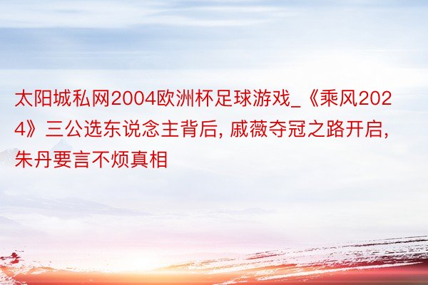 太阳城私网2004欧洲杯足球游戏_《乘风2024》三公选东说念主背后, 戚薇夺冠之路开启, 朱丹要言不烦真相