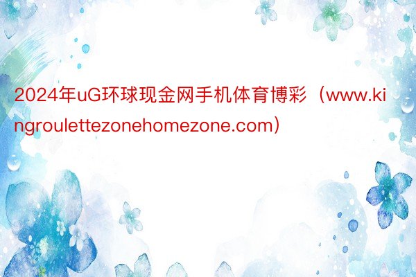 2024年uG环球现金网手机体育博彩（www.kingroulettezonehomezone.com）