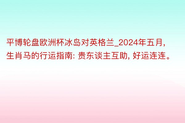 平博轮盘欧洲杯冰岛对英格兰_2024年五月， 生肖马的行运指南: 贵东谈主互助， 好运连连。