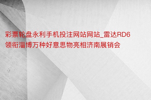 彩票轮盘永利手机投注网站网站_雷达RD6领衔淄博万种好意思物亮相济南展销会