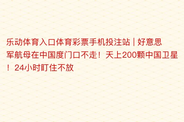 乐动体育入口体育彩票手机投注站 | 好意思军航母在中国度门口不走！天上200颗中国卫星！24小时盯住不放