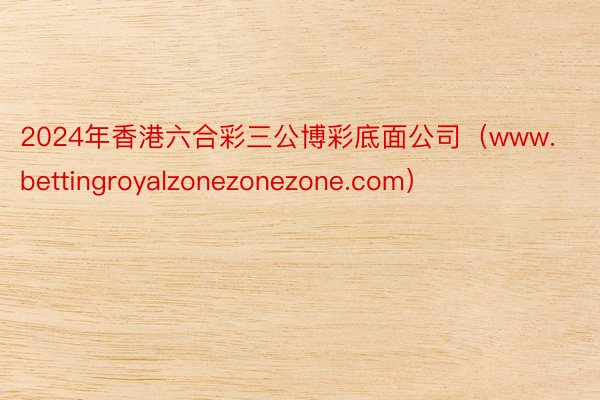 2024年香港六合彩三公博彩底面公司（www.bettingroyalzonezonezone.com）