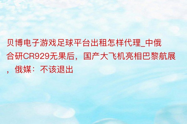 贝博电子游戏足球平台出租怎样代理_中俄合研CR929无果后，国产大飞机亮相巴黎航展，俄媒：不该退出