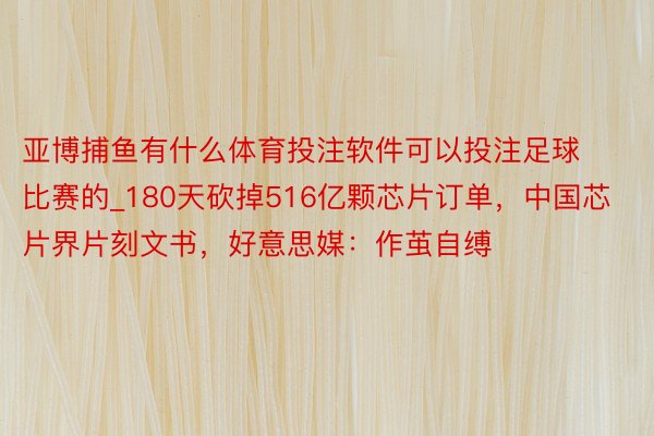 亚博捕鱼有什么体育投注软件可以投注足球比赛的_180天砍掉516亿颗芯片订单，中国芯片界片刻文书，好意思媒：作茧自缚