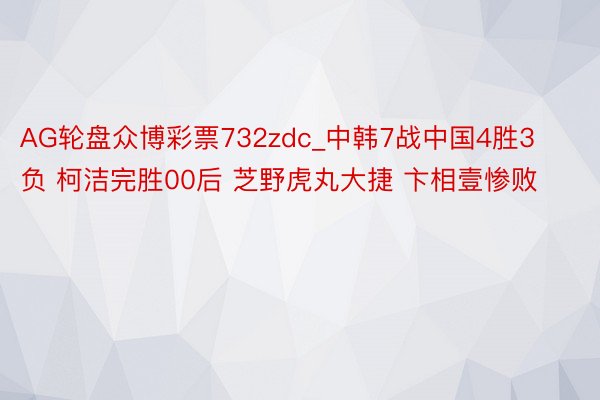 AG轮盘众博彩票732zdc_中韩7战中国4胜3负 柯洁完胜00后 芝野虎丸大捷 卞相壹惨败