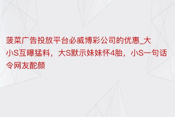 菠菜广告投放平台必威博彩公司的优惠_大小S互曝猛料，大S默示妹妹怀4胎，小S一句话令网友酡颜