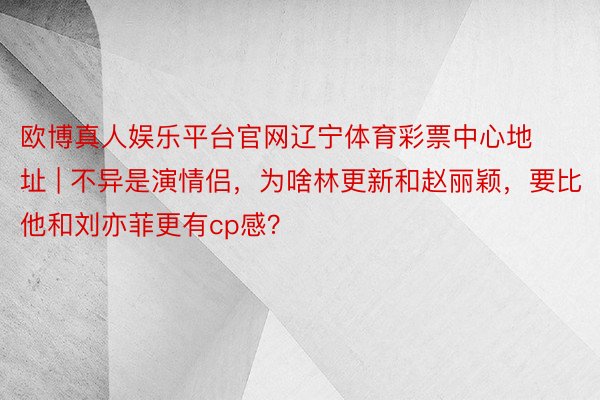 欧博真人娱乐平台官网辽宁体育彩票中心地址 | 不异是演情侣，为啥林更新和赵丽颖，要比他和刘亦菲更有cp感？