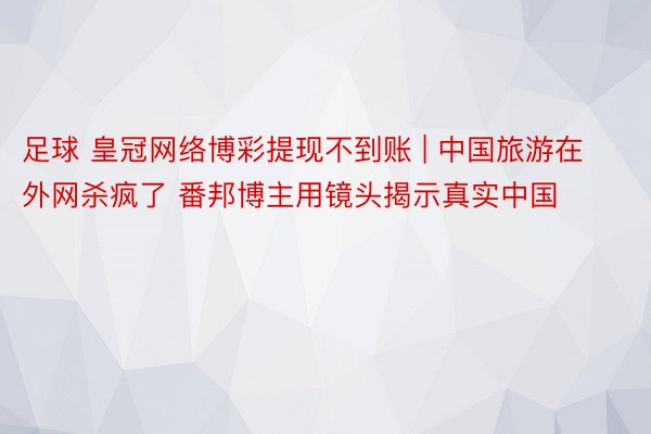 足球 皇冠网络博彩提现不到账 | 中国旅游在外网杀疯了 番邦博主用镜头揭示真实中国