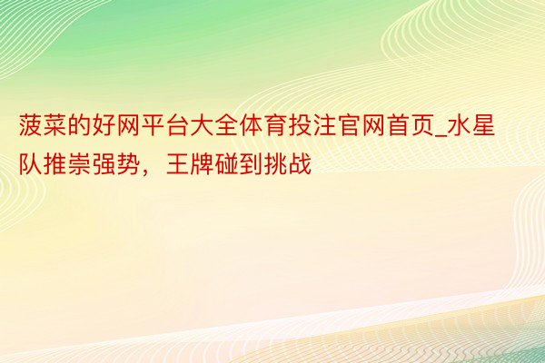 菠菜的好网平台大全体育投注官网首页_水星队推崇强势，王牌碰到挑战