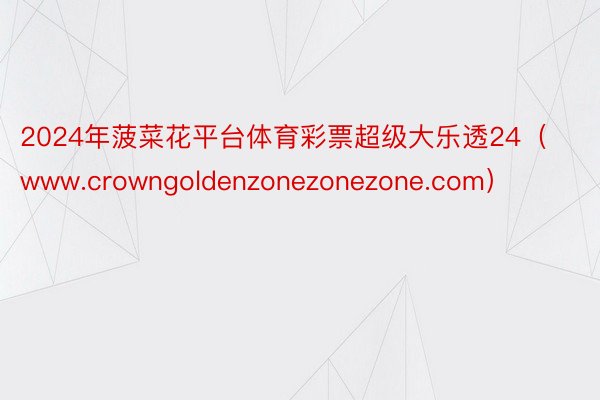 2024年菠菜花平台体育彩票超级大乐透24（www.crowngoldenzonezonezone.com）