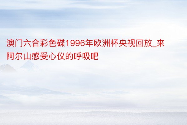 澳门六合彩色碟1996年欧洲杯央视回放_来阿尔山感受心仪的呼吸吧