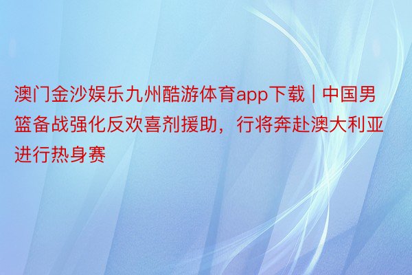 澳门金沙娱乐九州酷游体育app下载 | 中国男篮备战强化反欢喜剂援助，行将奔赴澳大利亚进行热身赛