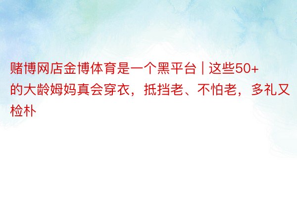 赌博网店金博体育是一个黑平台 | 这些50+的大龄姆妈真会穿衣，抵挡老、不怕老，多礼又检朴