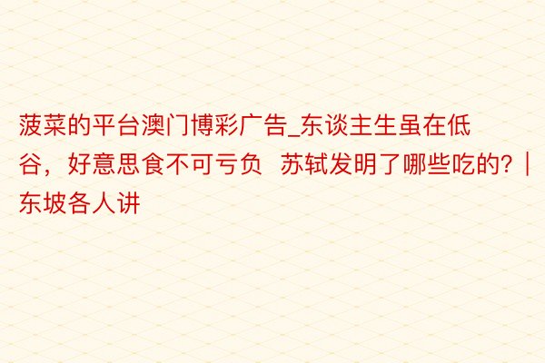 菠菜的平台澳门博彩广告_东谈主生虽在低谷，好意思食不可亏负  苏轼发明了哪些吃的？|东坡各人讲