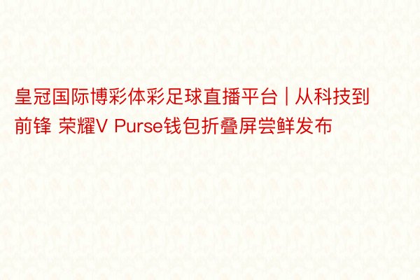 皇冠国际博彩体彩足球直播平台 | 从科技到前锋 荣耀V Purse钱包折叠屏尝鲜发布