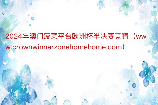 2024年澳门菠菜平台欧洲杯半决赛竞猜（www.crownwinnerzonehomehome.com）