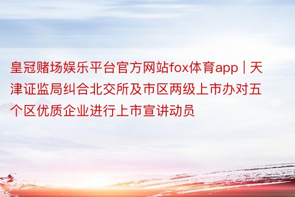 皇冠赌场娱乐平台官方网站fox体育app | 天津证监局纠合北交所及市区两级上市办对五个区优质企业进行上市宣讲动员