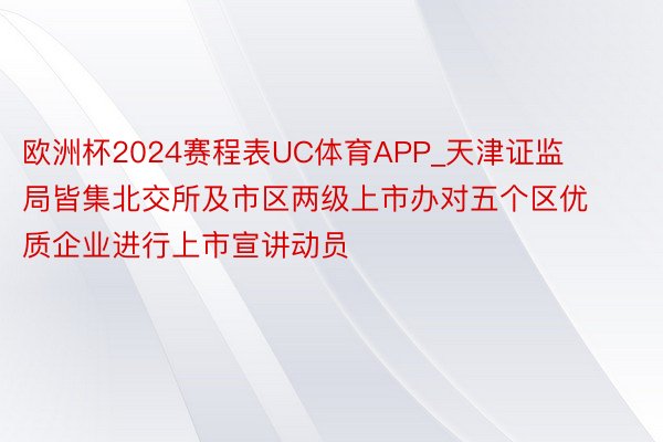 欧洲杯2024赛程表UC体育APP_天津证监局皆集北交所及市区两级上市办对五个区优质企业进行上市宣讲动员