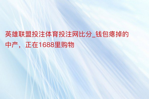 英雄联盟投注体育投注网比分_钱包瘪掉的中产，正在1688里购物