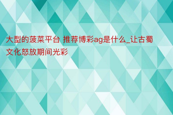 大型的菠菜平台 推荐博彩ag是什么_让古蜀文化怒放期间光彩