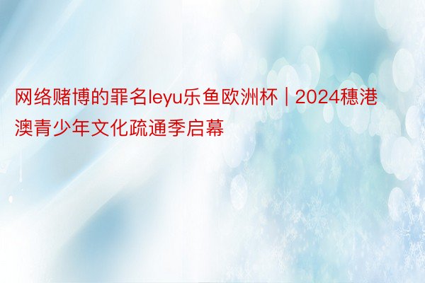 网络赌博的罪名leyu乐鱼欧洲杯 | 2024穗港澳青少年文化疏通季启幕