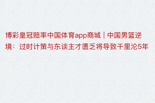 博彩皇冠赔率中国体育app商城 | 中国男篮逆境：过时计策与东谈主才匮乏将导致千里沦5年