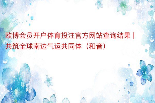 欧博会员开户体育投注官方网站查询结果 | 共筑全球南边气运共同体（和音）