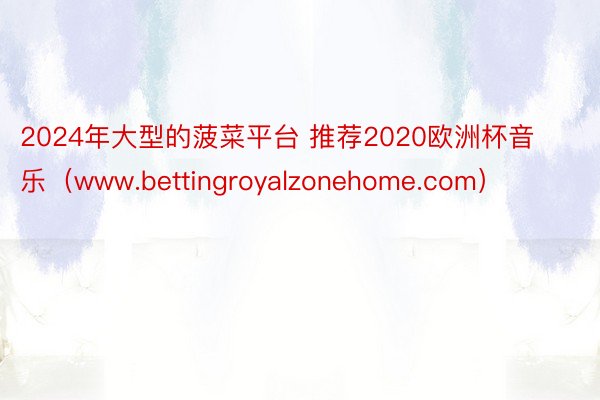 2024年大型的菠菜平台 推荐2020欧洲杯音乐（www.bettingroyalzonehome.com）