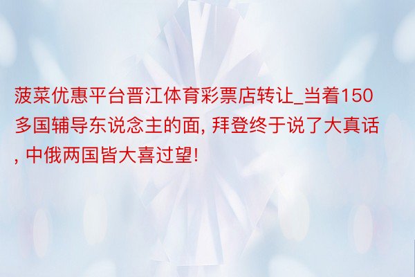 菠菜优惠平台晋江体育彩票店转让_当着150多国辅导东说念主的面, 拜登终于说了大真话, 中俄两国皆大喜过望!