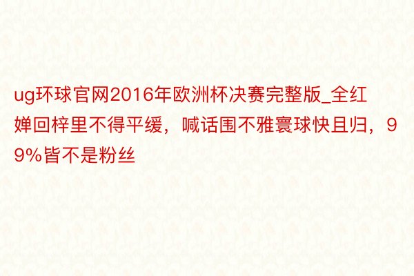 ug环球官网2016年欧洲杯决赛完整版_全红婵回梓里不得平缓，喊话围不雅寰球快且归，99%皆不是粉丝