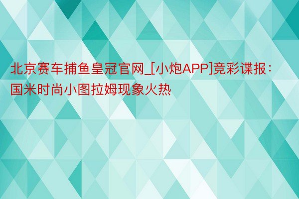 北京赛车捕鱼皇冠官网_[小炮APP]竞彩谍报：国米时尚小图拉姆现象火热