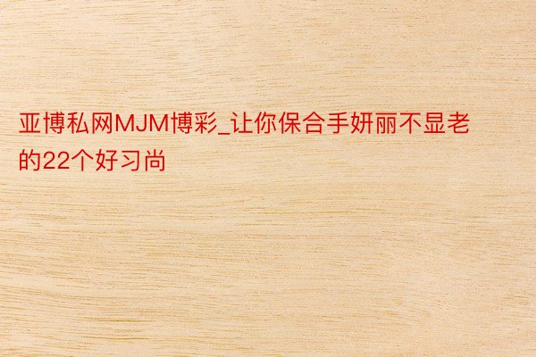 亚博私网MJM博彩_让你保合手妍丽不显老的22个好习尚