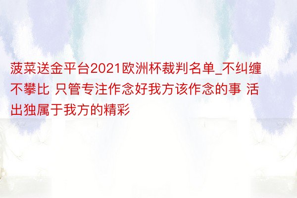 菠菜送金平台2021欧洲杯裁判名单_不纠缠 不攀比 只管专注作念好我方该作念的事 活出独属于我方的精彩