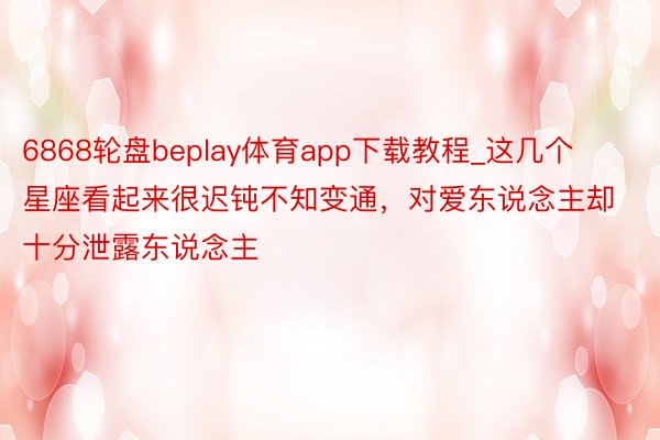 6868轮盘beplay体育app下载教程_这几个星座看起来很迟钝不知变通，对爱东说念主却十分泄露东说念主