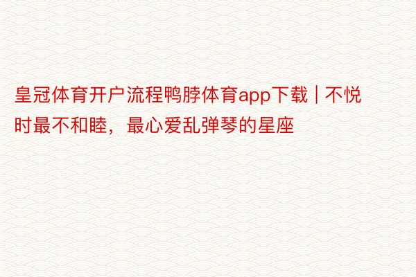 皇冠体育开户流程鸭脖体育app下载 | 不悦时最不和睦，最心爱乱弹琴的星座