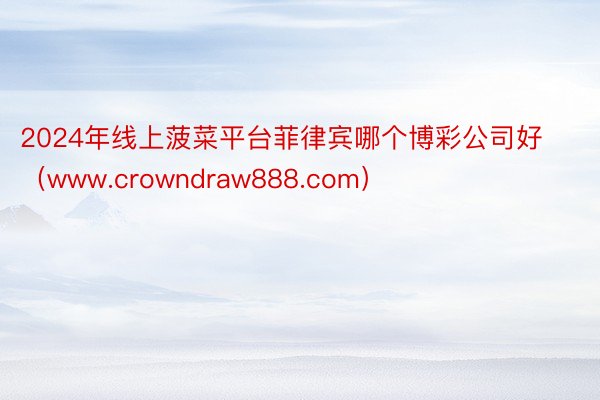 2024年线上菠菜平台菲律宾哪个博彩公司好（www.crowndraw888.com）