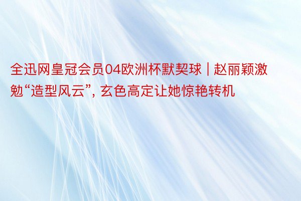 全迅网皇冠会员04欧洲杯默契球 | 赵丽颖激勉“造型风云”, 玄色高定让她惊艳转机